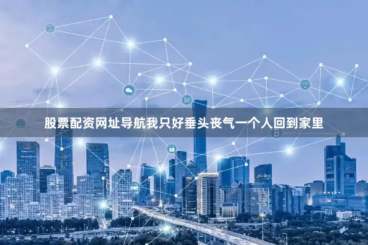 股票配资网址导航我只好垂头丧气一个人回到家里