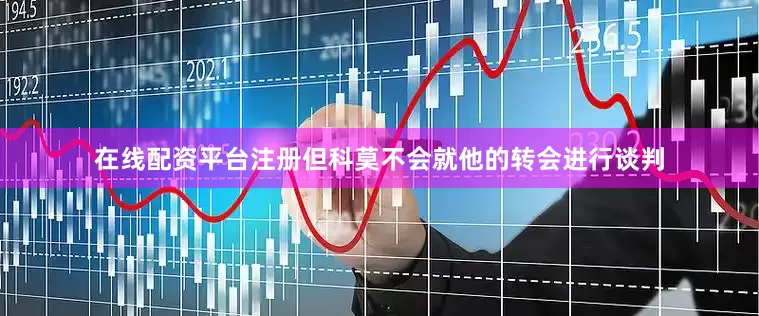 在线配资平台注册但科莫不会就他的转会进行谈判
