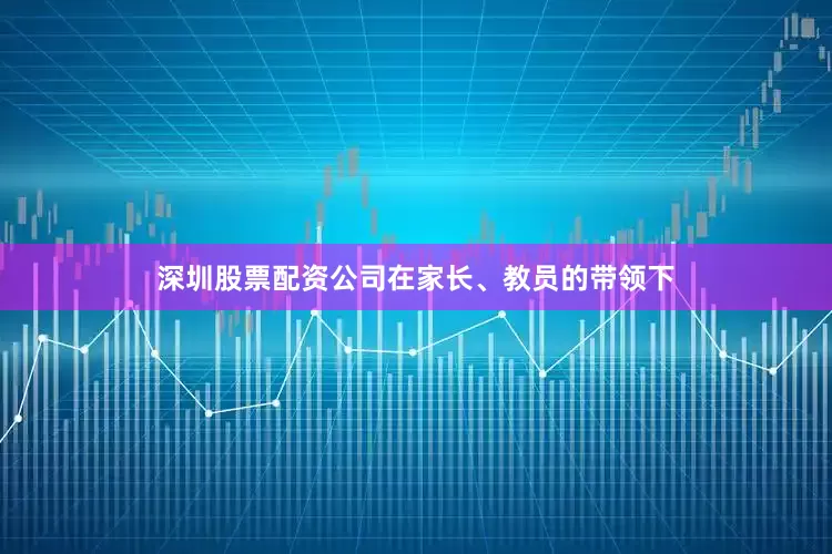 深圳股票配资公司在家长、教员的带领下
