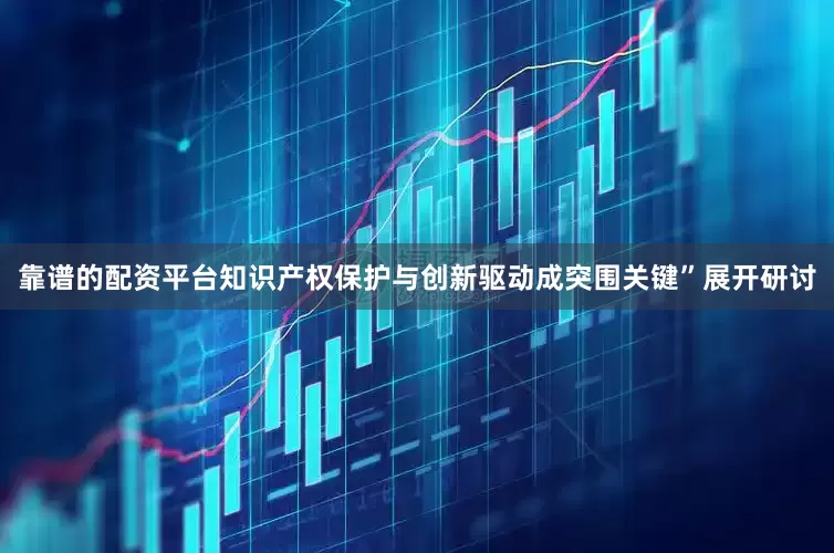 靠谱的配资平台知识产权保护与创新驱动成突围关键”展开研讨