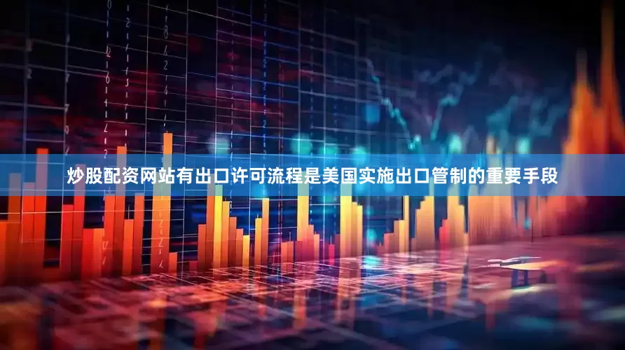 炒股配资网站有出口许可流程是美国实施出口管制的重要手段