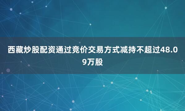 西藏炒股配资通过竞价交易方式减持不超过48.09万股