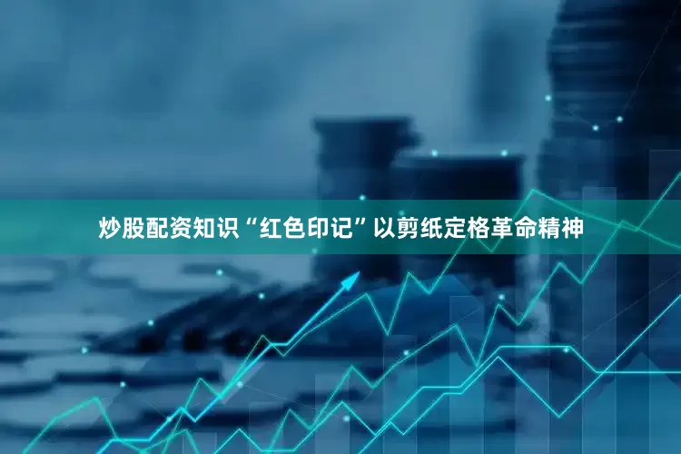 炒股配资知识“红色印记”以剪纸定格革命精神